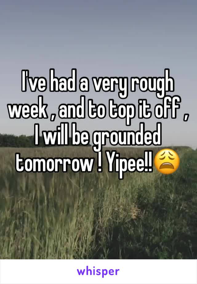 I've had a very rough week , and to top it off , I will be grounded tomorrow ! Yipee!!😩