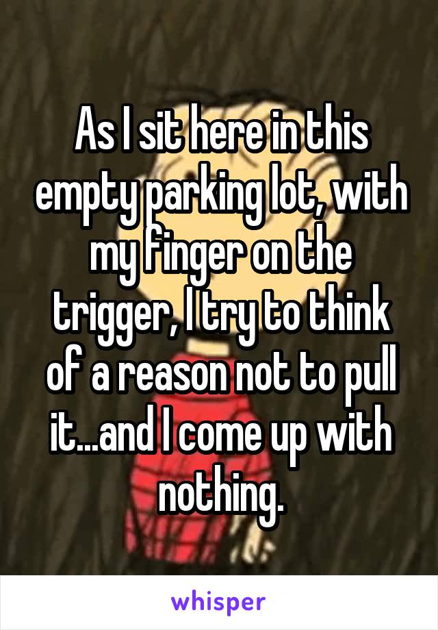 As I sit here in this empty parking lot, with my finger on the trigger, I try to think of a reason not to pull it...and I come up with nothing.