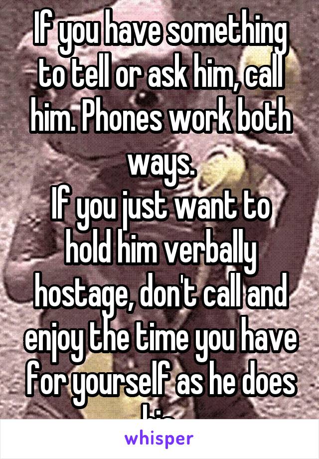If you have something to tell or ask him, call him. Phones work both ways.
If you just want to hold him verbally hostage, don't call and enjoy the time you have for yourself as he does his.