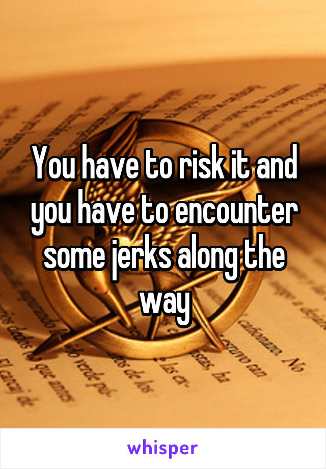 You have to risk it and you have to encounter some jerks along the way