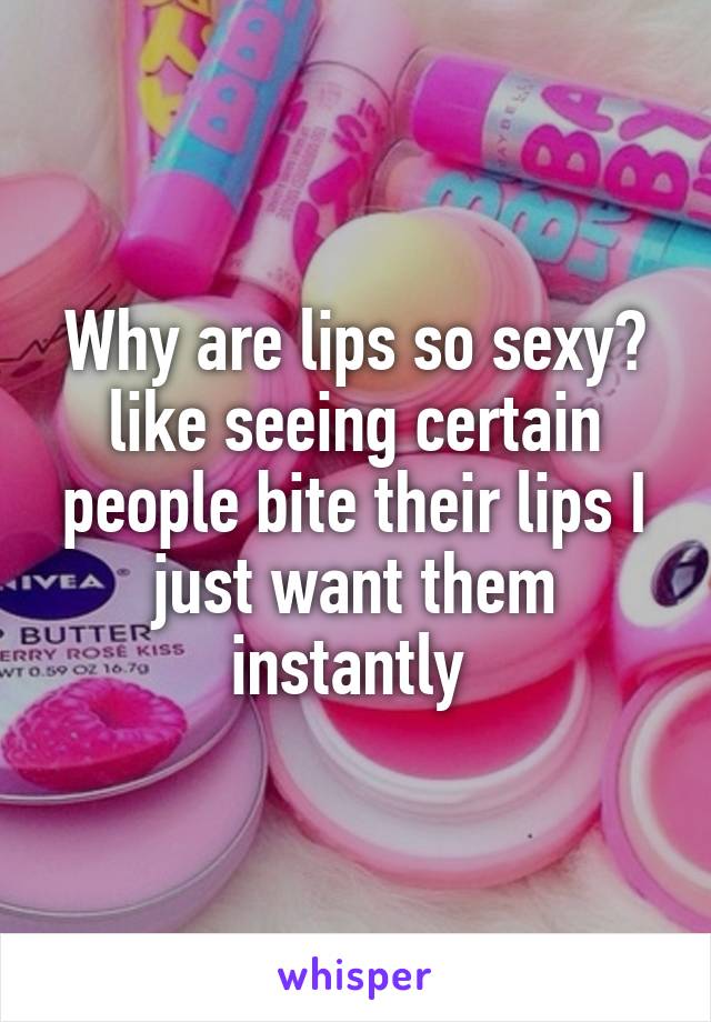 Why are lips so sexy? like seeing certain people bite their lips I just want them instantly 