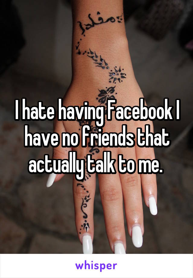 I hate having Facebook I have no friends that actually talk to me. 
