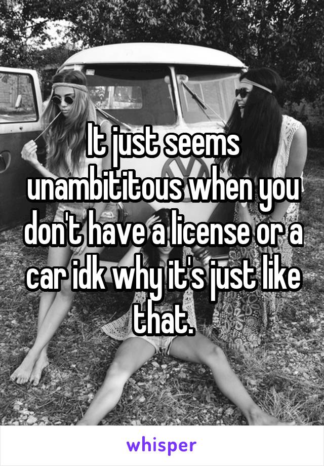 It just seems unambititous when you don't have a license or a car idk why it's just like that.