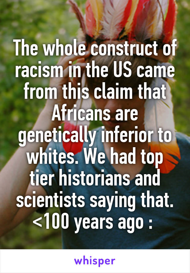 The whole construct of racism in the US came from this claim that Africans are genetically inferior to whites. We had top tier historians and scientists saying that. <100 years ago :\ 