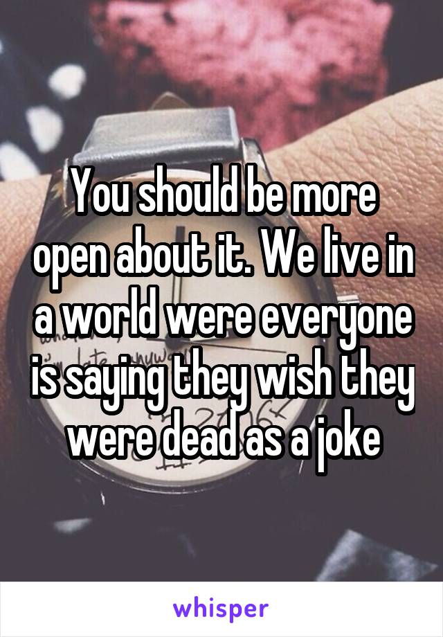 You should be more open about it. We live in a world were everyone is saying they wish they were dead as a joke