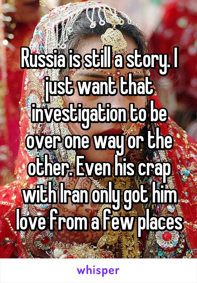 Russia is still a story. I just want that investigation to be over one way or the other. Even his crap with Iran only got him love from a few places