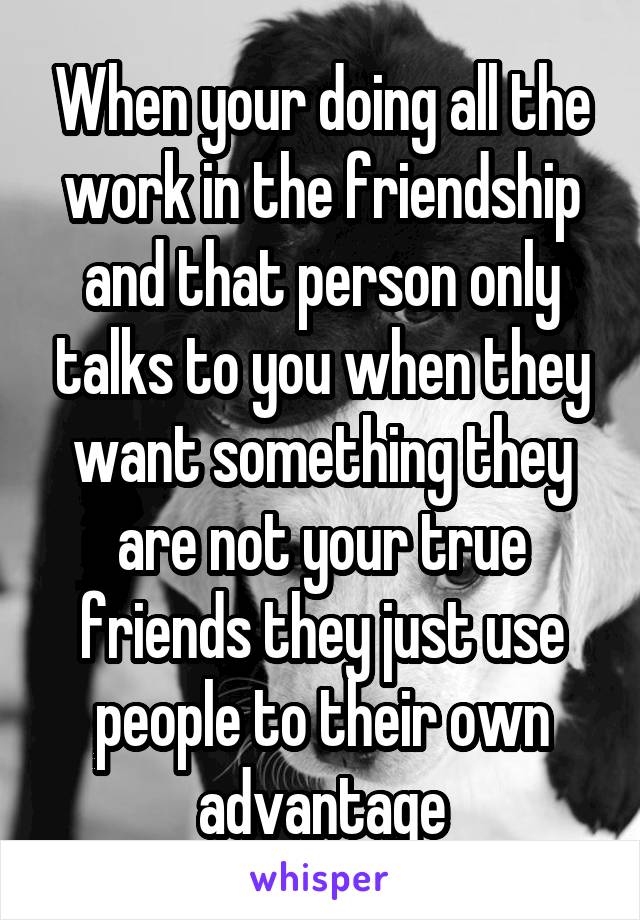 When your doing all the work in the friendship and that person only talks to you when they want something they are not your true friends they just use people to their own advantage