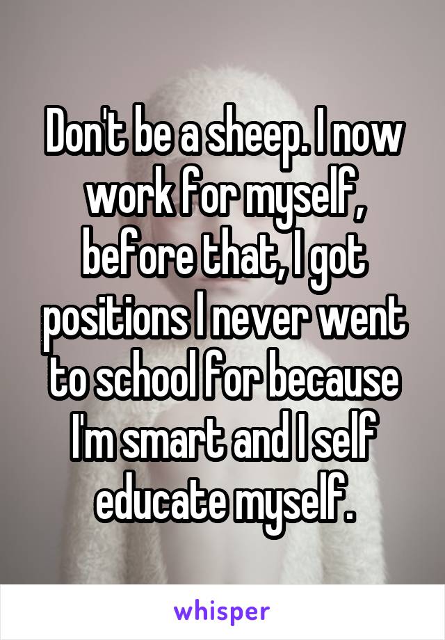Don't be a sheep. I now work for myself, before that, I got positions I never went to school for because I'm smart and I self educate myself.