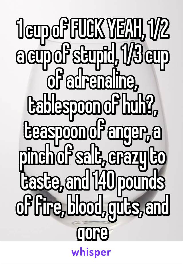 1 cup of FUCK YEAH, 1/2 a cup of stupid, 1/3 cup of adrenaline, tablespoon of huh?, teaspoon of anger, a pinch of salt, crazy to taste, and 140 pounds of fire, blood, guts, and gore