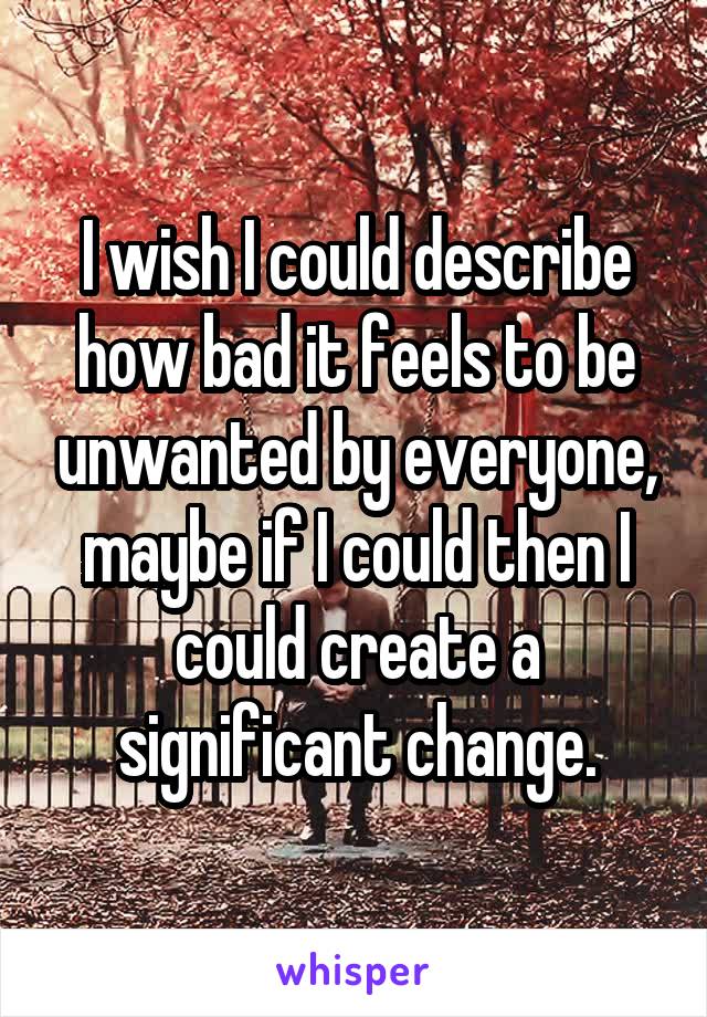 I wish I could describe how bad it feels to be unwanted by everyone, maybe if I could then I could create a significant change.