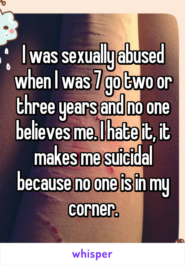 I was sexually abused when I was 7 go two or three years and no one believes me. I hate it, it makes me suicidal because no one is in my corner.