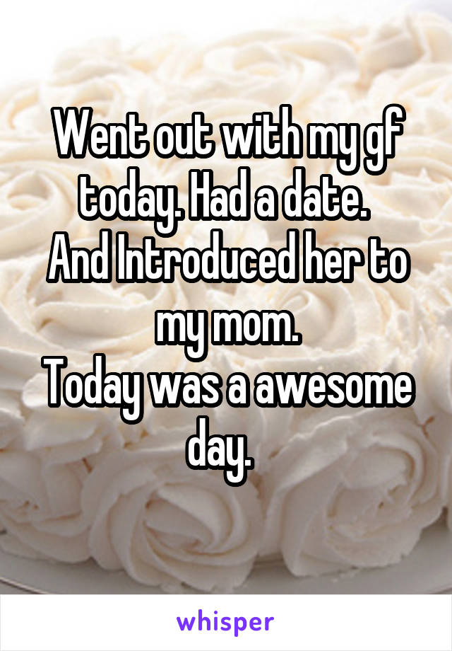 Went out with my gf today. Had a date. 
And Introduced her to my mom.
Today was a awesome day.  
