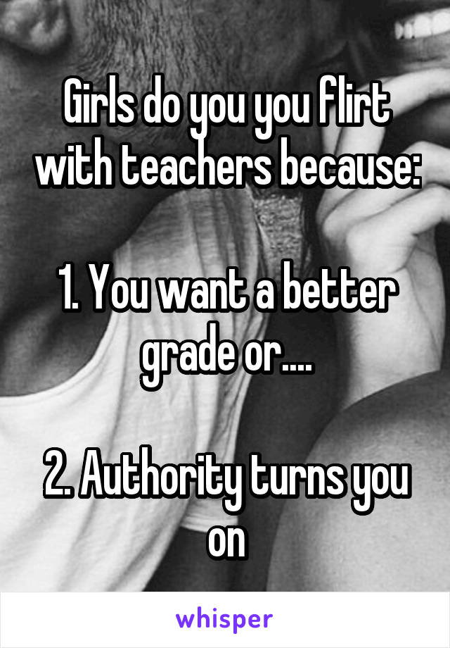 Girls do you you flirt with teachers because:

1. You want a better grade or....

2. Authority turns you on