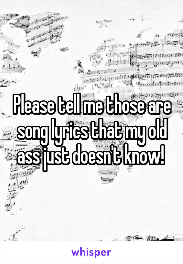 Please tell me those are song lyrics that my old ass just doesn't know! 