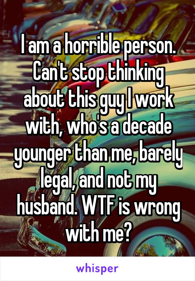 I am a horrible person. Can't stop thinking about this guy I work with, who's a decade younger than me, barely legal, and not my husband. WTF is wrong with me?