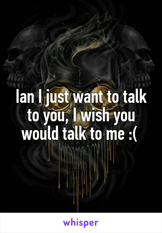 Ian I just want to talk to you, I wish you would talk to me :( 