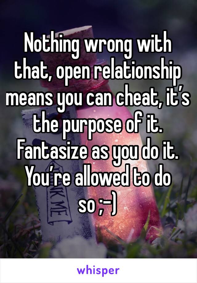 Nothing wrong with that, open relationship means you can cheat, it’s the purpose of it. Fantasize as you do it. You’re allowed to do so ;-)