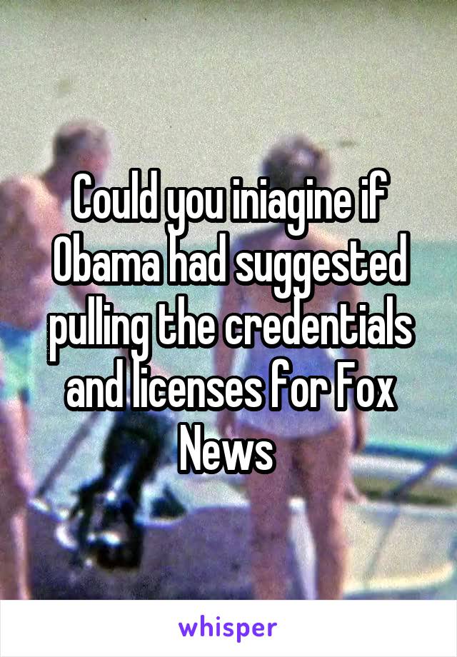 Could you iniagine if Obama had suggested pulling the credentials and licenses for Fox News 