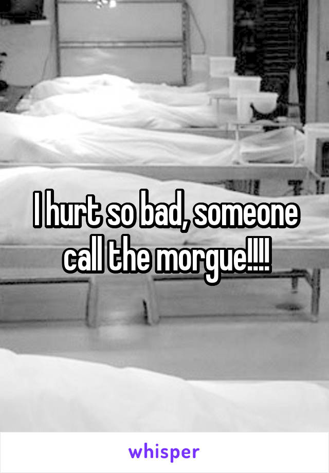 I hurt so bad, someone call the morgue!!!!