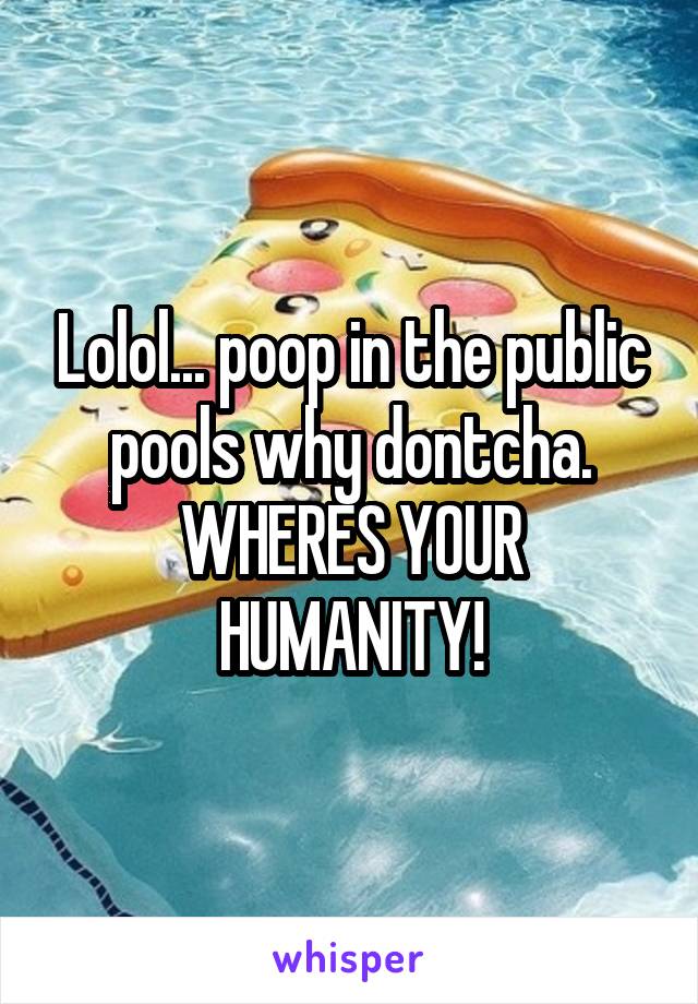 Lolol... poop in the public pools why dontcha. WHERES YOUR HUMANITY!