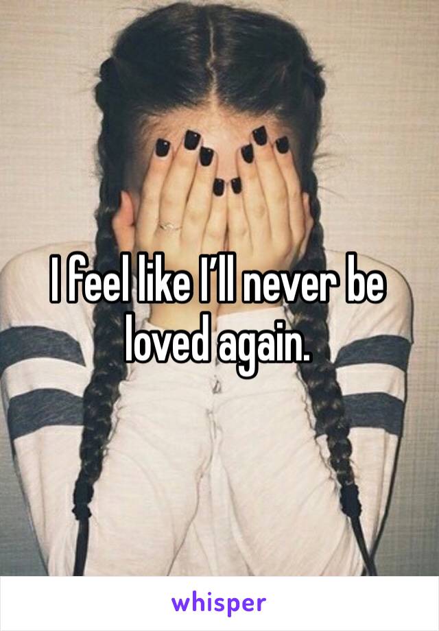 I feel like I’ll never be loved again. 