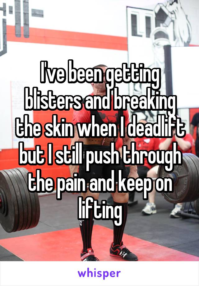 I've been getting blisters and breaking the skin when I deadlift but I still push through the pain and keep on lifting