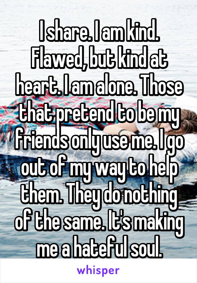 I share. I am kind. Flawed, but kind at heart. I am alone. Those that pretend to be my friends only use me. I go out of my way to help them. They do nothing of the same. It's making me a hateful soul.