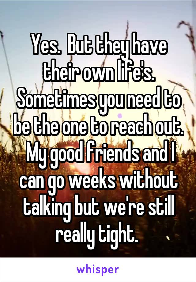 Yes.  But they have their own life's. Sometimes you need to be the one to reach out.  My good friends and I can go weeks without talking but we're still really tight. 