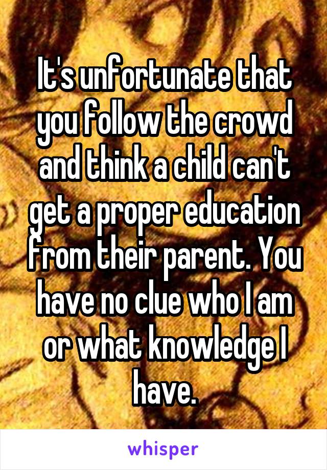 It's unfortunate that you follow the crowd and think a child can't get a proper education from their parent. You have no clue who I am or what knowledge I have.