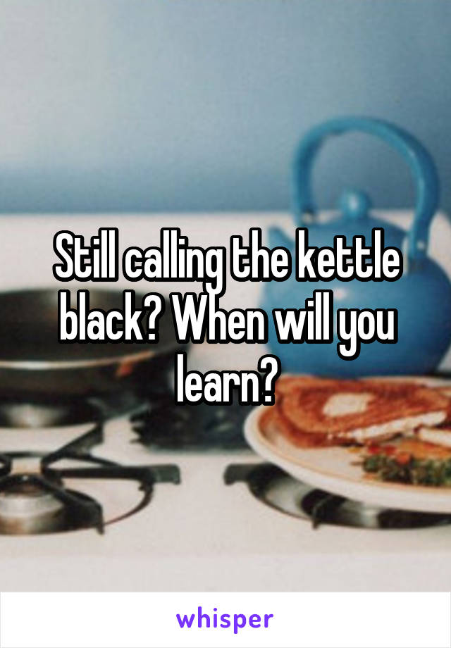 Still calling the kettle black? When will you learn?