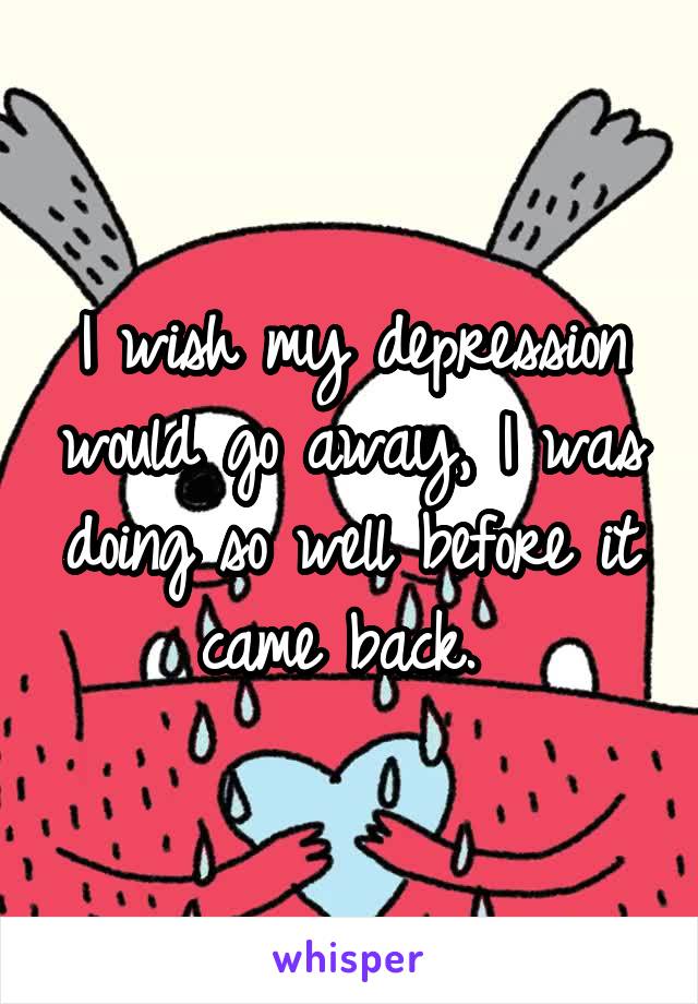 I wish my depression would go away, I was doing so well before it came back. 