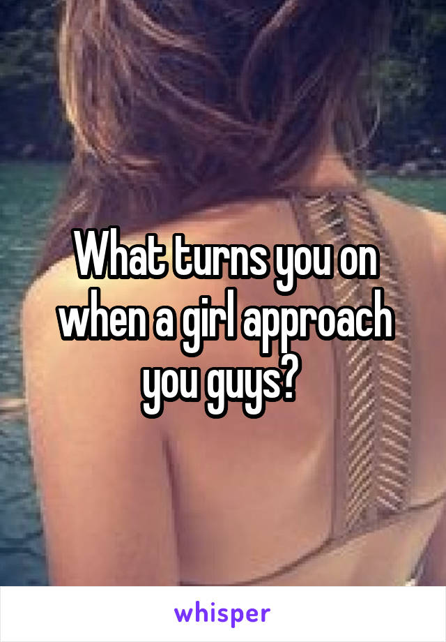 What turns you on when a girl approach you guys? 