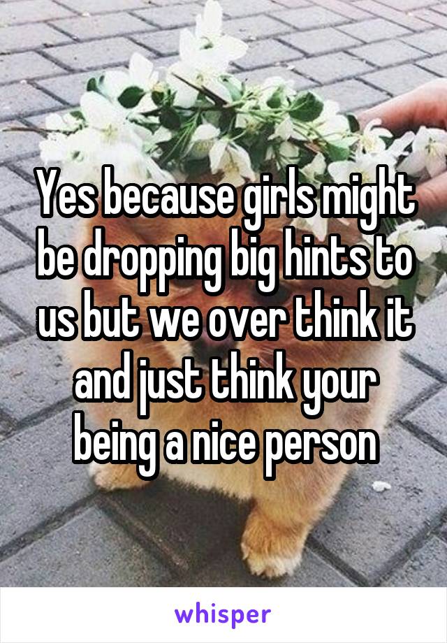 Yes because girls might be dropping big hints to us but we over think it and just think your being a nice person