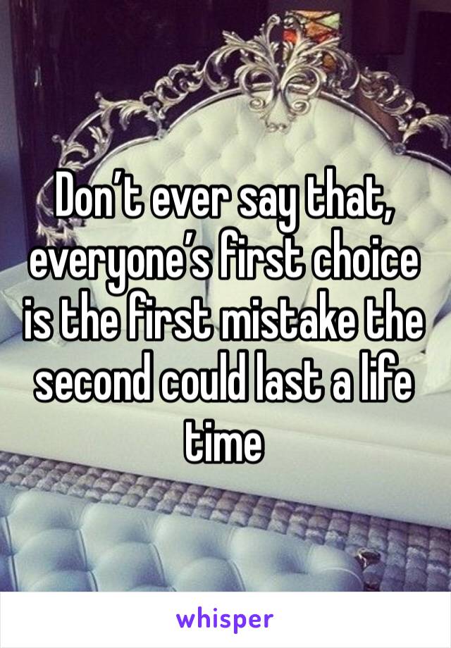 Don’t ever say that, everyone’s first choice is the first mistake the second could last a life time