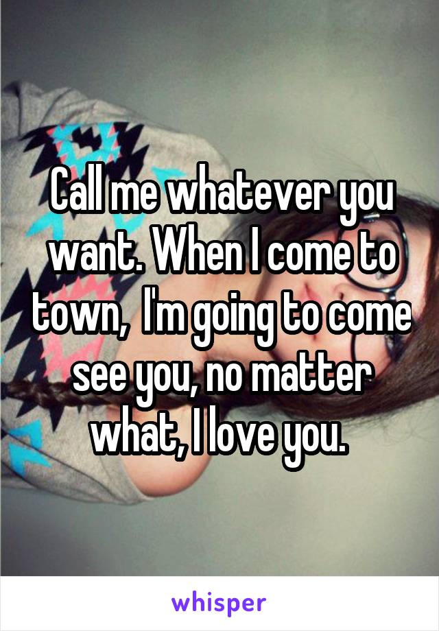 Call me whatever you want. When I come to town,  I'm going to come see you, no matter what, I love you. 
