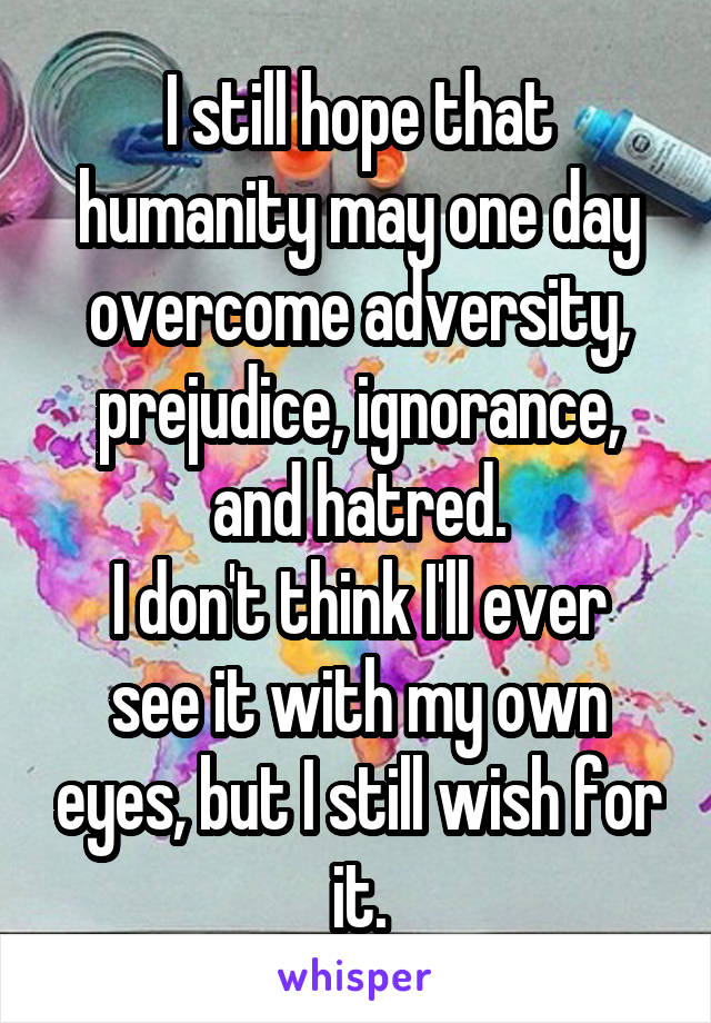 I still hope that humanity may one day overcome adversity, prejudice, ignorance, and hatred.
I don't think I'll ever see it with my own eyes, but I still wish for it.