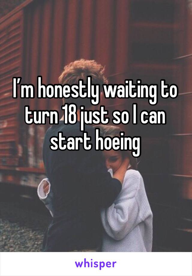 I’m honestly waiting to turn 18 just so I can start hoeing 