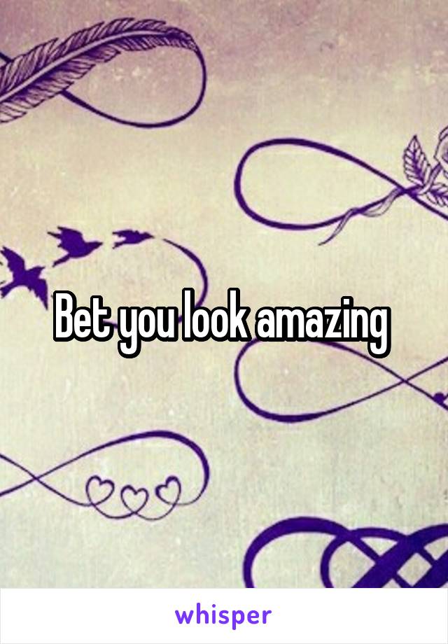 Bet you look amazing 