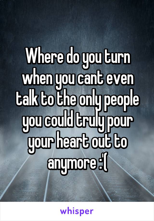 Where do you turn when you cant even talk to the only people you could truly pour your heart out to anymore :'(