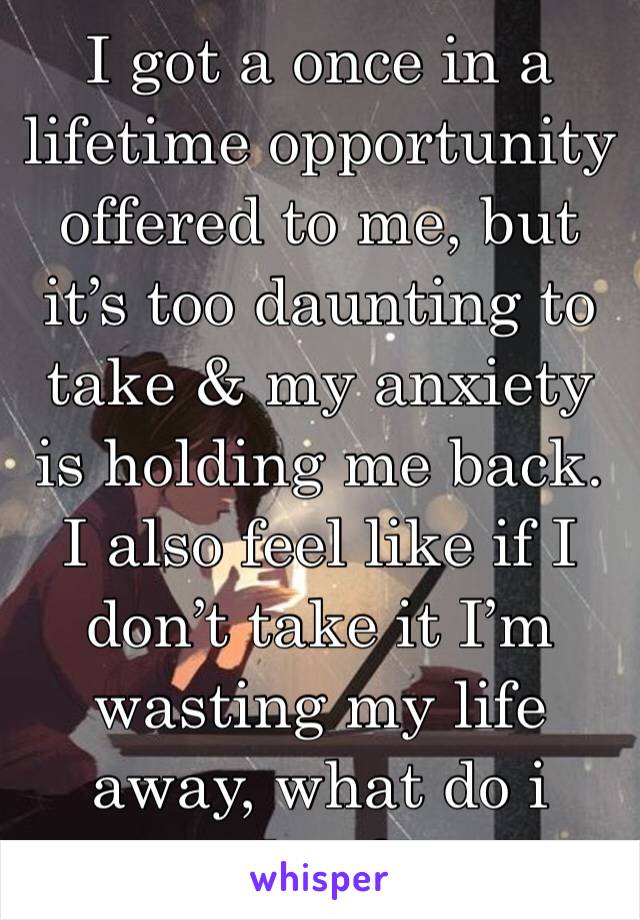 I got a once in a lifetime opportunity offered to me, but it’s too daunting to take & my anxiety is holding me back. I also feel like if I don’t take it I’m wasting my life away, what do i do...?