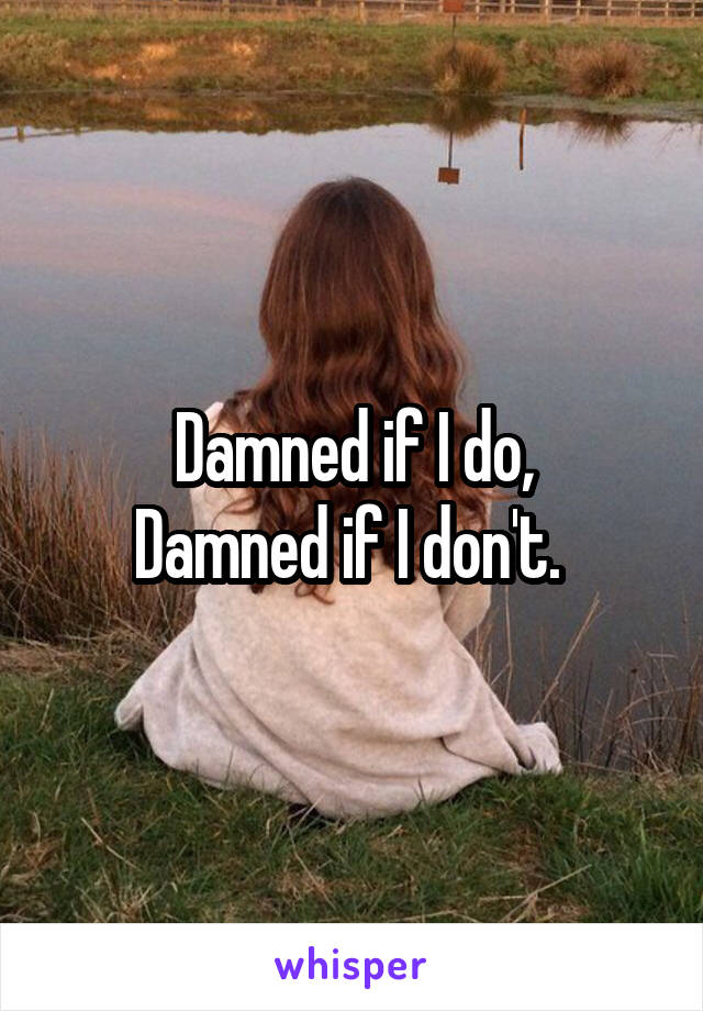 Damned if I do,
Damned if I don't. 