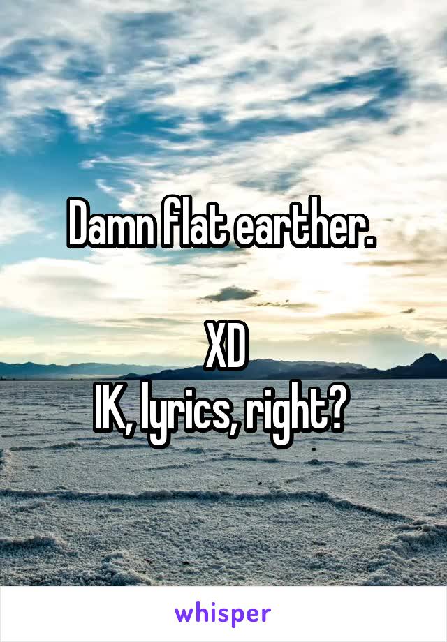 Damn flat earther. 

XD
IK, lyrics, right? 