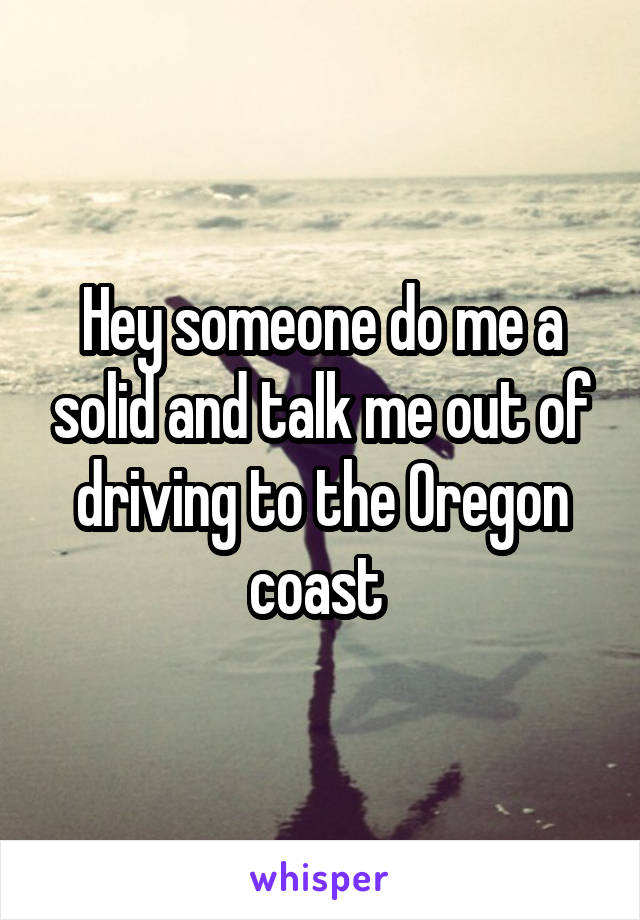 Hey someone do me a solid and talk me out of driving to the Oregon coast 