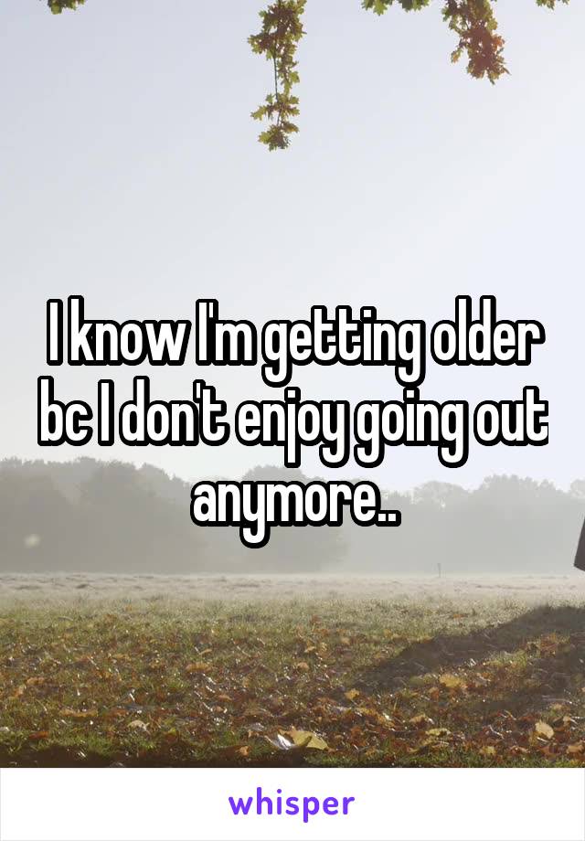 I know I'm getting older bc I don't enjoy going out anymore..