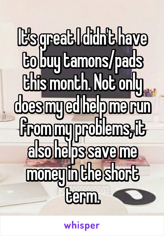 It's great I didn't have to buy tamons/pads this month. Not only does my ed help me run from my problems, it also helps save me money in the short term.