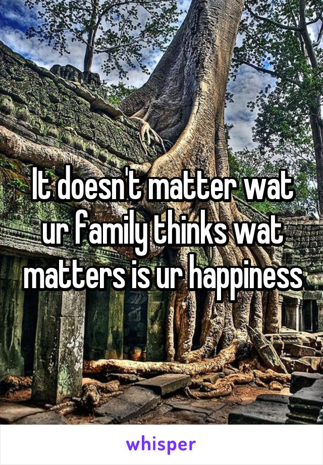 It doesn't matter wat ur family thinks wat matters is ur happiness