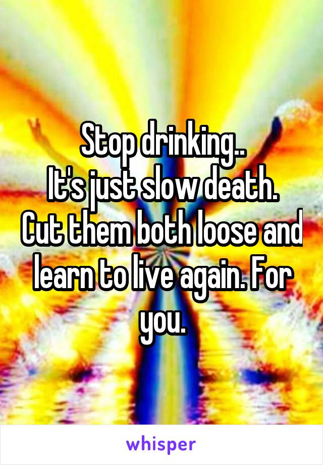 Stop drinking..
It's just slow death. Cut them both loose and learn to live again. For you.