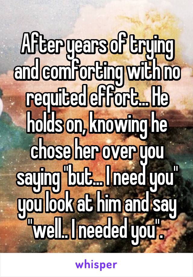 After years of trying and comforting with no requited effort... He holds on, knowing he chose her over you saying "but... I need you" you look at him and say "well.. I needed you". 