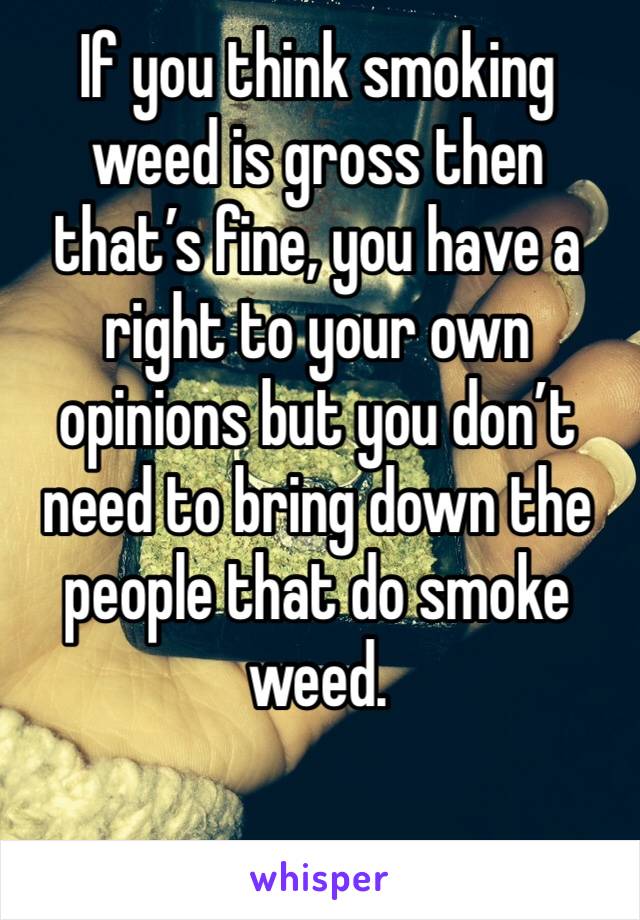 If you think smoking weed is gross then that’s fine, you have a right to your own opinions but you don’t need to bring down the people that do smoke weed.