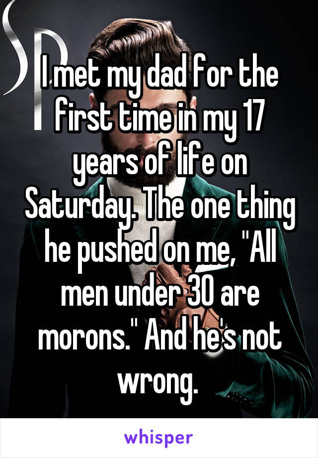 I met my dad for the first time in my 17 years of life on Saturday. The one thing he pushed on me, "All men under 30 are morons." And he's not wrong. 